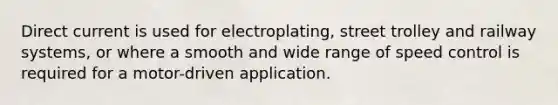 Direct current is used for electroplating, street trolley and railway systems, or where a smooth and wide range of speed control is required for a motor-driven application.