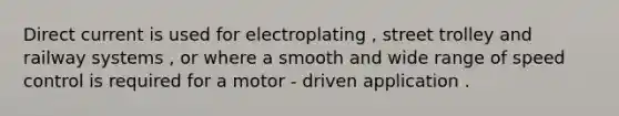 Direct current is used for electroplating , street trolley and railway systems , or where a smooth and wide range of speed control is required for a motor - driven application .