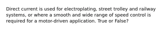 Direct current is used for electroplating, street trolley and railway systems, or where a smooth and wide range of speed control is required for a motor-driven application. True or False?