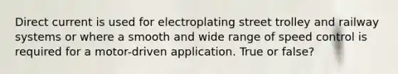 Direct current is used for electroplating street trolley and railway systems or where a smooth and wide range of speed control is required for a motor-driven application. True or false?