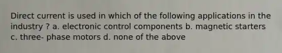 Direct current is used in which of the following applications in the industry ? a. electronic control components b. magnetic starters c. three- phase motors d. none of the above