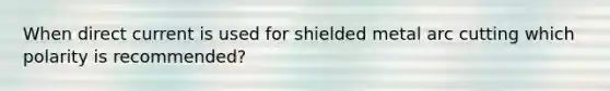 When direct current is used for shielded metal arc cutting which polarity is recommended?