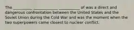 The __________ _____________ ___________ of was a direct and dangerous confrontation between the United States and the Soviet Union during the Cold War and was the moment when the two superpowers came closest to nuclear conflict.