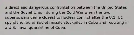 a direct and dangerous confrontation between the United States and the Soviet Union during the Cold War when the two superpowers came closest to nuclear conflict after the U.S. U2 spy plane found Soviet missile stockpiles in Cuba and resulting in a U.S. naval quarantine of Cuba.