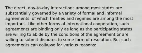 The direct, day-to-day interactions among most states are substantially governed by a variety of formal and informal agreements, of which treaties and regimes are among the most important. Like other forms of international cooperation, such agreements are binding only as long as the participating states are willing to abide by the conditions of the agreement or are willing to submit disputes to some form of resolution. But such agreements can collapse for various reasons: