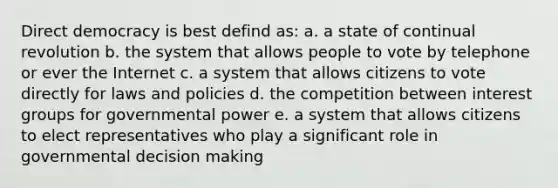 Direct democracy is best defind as: a. a state of continual revolution b. the system that allows people to vote by telephone or ever the Internet c. a system that allows citizens to vote directly for laws and policies d. the competition between interest groups for governmental power e. a system that allows citizens to elect representatives who play a significant role in governmental decision making