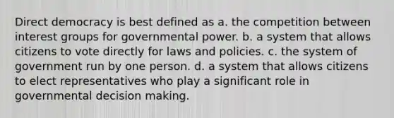 Direct democracy is best defined as a. the competition between interest groups for governmental power. b. a system that allows citizens to vote directly for laws and policies. c. the system of government run by one person. d. a system that allows citizens to elect representatives who play a significant role in governmental decision making.