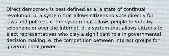 Direct democracy is best defined as a. a state of continual revolution. b. a system that allows citizens to vote directly for laws and policies. c. the system that allows people to vote by telephone or over the Internet. d. a system that allows citizens to elect representatives who play a significant role in governmental decision making. e. the competition between interest groups for governmental power.