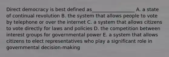 Direct democracy is best defined as__________________ A. a state of continual revolution B. the system that allows people to vote by telephone or over the internet C. a system that allows citizens to vote directly for laws and policies D. the competition between interest groups for governmental power E. a system that allows citizens to elect representatives who play a significant role in governmental decision-making