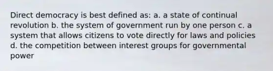 Direct democracy is best defined as: a. a state of continual revolution b. the system of government run by one person c. a system that allows citizens to vote directly for laws and policies d. the competition between interest groups for governmental power