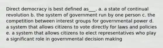 Direct democracy is best defined as___. a. a state of continual revolution b. the system of government run by one person c. the competition between interest groups for governmental power d. a system that allows citizens to vote directly for laws and policies e. a system that allows citizens to elect representatives who play a significant role in governmental decision making