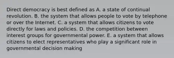 Direct democracy is best defined as A. a state of continual revolution. B. the system that allows people to vote by telephone or over the Internet. C. a system that allows citizens to vote directly for laws and policies. D. the competition between interest groups for governmental power. E. a system that allows citizens to elect representatives who play a significant role in governmental decision making