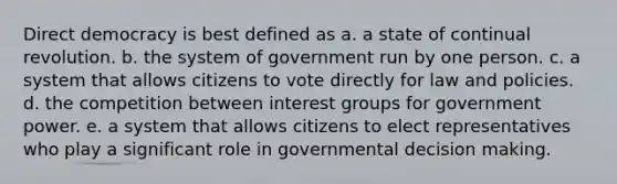 Direct democracy is best defined as a. a state of continual revolution. b. the system of government run by one person. c. a system that allows citizens to vote directly for law and policies. d. the competition between interest groups for government power. e. a system that allows citizens to elect representatives who play a significant role in governmental decision making.