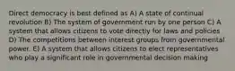 Direct democracy is best defined as A) A state of continual revolution B) The system of government run by one person C) A system that allows citizens to vote directly for laws and policies D) The competitions between interest groups from governmental power. E) A system that allows citizens to elect representatives who play a significant role in governmental decision making