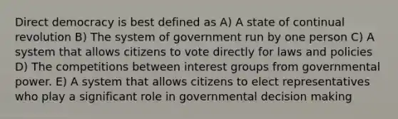 Direct democracy is best defined as A) A state of continual revolution B) The system of government run by one person C) A system that allows citizens to vote directly for laws and policies D) The competitions between interest groups from governmental power. E) A system that allows citizens to elect representatives who play a significant role in governmental decision making