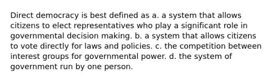 Direct democracy is best defined as a. a system that allows citizens to elect representatives who play a significant role in governmental decision making. b. a system that allows citizens to vote directly for laws and policies. c. the competition between interest groups for governmental power. d. the system of government run by one person.