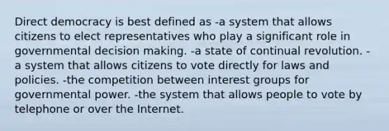 Direct democracy is best defined as -a system that allows citizens to elect representatives who play a significant role in governmental decision making. -a state of continual revolution. -a system that allows citizens to vote directly for laws and policies. -the competition between interest groups for governmental power. -the system that allows people to vote by telephone or over the Internet.