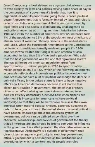 Direct Democracy is best defined as a system that allows citizens to vote directly for laws and policies Having some share or say in the composition of a government's leadership, how it is organized, or what its policies are going to be is called political power A government that is formally limited by laws and rules is called constitutional a government that is not constrained by legal limits and also seeks to eliminate any challanges to its authority is known as a(n) ___ government totalitarian between 1909 and 2016 the number of americans over 65 increased form 4% of the population to 15% of the population most americans of african descent were not officially citizens in the united states until 1868, when the Fourteenth Amendment to the Constitution conferred citizenship on formally enslaved people i'm 1900 americans who treated their origin to latin america or asia accounted for less than 1% of the entire population Who said that the best government was the one that "governed least"? Thomas Jefferson the american population grew from approximately ___ million people in 1790 to approximately ___ million people in 2018 4 ; 327 which of the following statements accurately reflects data in americans political knowledge most americans do not have a lot of political knowledge the decline in political efficacy in the united states is likely to have negative effects on American democracy because it will lead to less citizen participation in government. the belief that ordinary citizens can affect what government does is referred to as political efficacy democracy functions best when citizens are informed it is important for americans to have political knowledge so that they will be better able to assess their own interests when making political choices. generally speaking in order to be a good citizen in the united states it is most critical to have political knowledge about the american system of government politics can be defined as conflicts over the character, membership, and policies of government the theory that all interests are and should be free to compete for influence in the government is called pluralism Republic (also known as a Representative Democracy) is a system of government that gives citizen a regular opportunity to elect top government officials government is best defined as the institutions and procedures by which a territory and its people are ruled