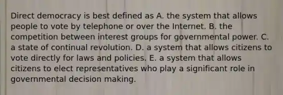 Direct democracy is best defined as A. the system that allows people to vote by telephone or over the Internet. B. the competition between interest groups for governmental power. C. a state of continual revolution. D. a system that allows citizens to vote directly for laws and policies. E. a system that allows citizens to elect representatives who play a significant role in governmental decision making.