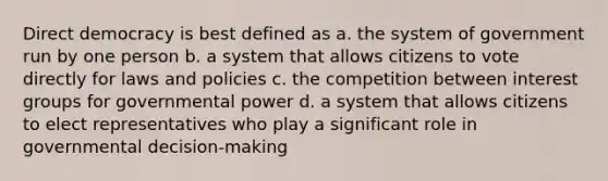 Direct democracy is best defined as a. the system of government run by one person b. a system that allows citizens to vote directly for laws and policies c. the competition between interest groups for governmental power d. a system that allows citizens to elect representatives who play a significant role in governmental decision-making