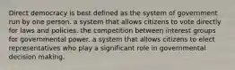Direct democracy is best defined as the system of government run by one person. a system that allows citizens to vote directly for laws and policies. the competition between interest groups for governmental power. a system that allows citizens to elect representatives who play a significant role in governmental decision making.
