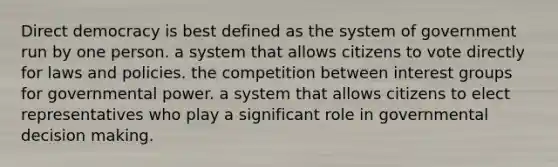 <a href='https://www.questionai.com/knowledge/kFtcIIOV7d-direct-democracy' class='anchor-knowledge'>direct democracy</a> is best defined as the system of government run by one person. a system that allows citizens to vote directly for laws and policies. the competition between interest groups for <a href='https://www.questionai.com/knowledge/k1XcRqiN5i-governmental-power' class='anchor-knowledge'>governmental power</a>. a system that allows citizens to elect representatives who play a significant role in governmental <a href='https://www.questionai.com/knowledge/kuI1pP196d-decision-making' class='anchor-knowledge'>decision making</a>.