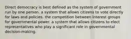 Direct democracy is best defined as the system of government run by one person. a system that allows citizens to vote directly for laws and policies. the competition between interest groups for governmental power. a system that allows citizens to elect representatives who play a significant role in governmental decision-making.