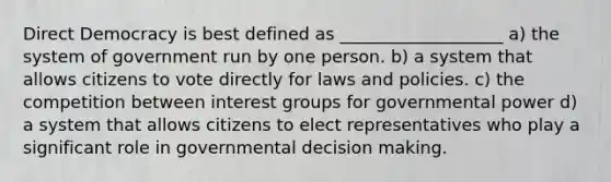 Direct Democracy is best defined as ___________________ a) the system of government run by one person. b) a system that allows citizens to vote directly for laws and policies. c) the competition between interest groups for governmental power d) a system that allows citizens to elect representatives who play a significant role in governmental <a href='https://www.questionai.com/knowledge/kuI1pP196d-decision-making' class='anchor-knowledge'>decision making</a>.