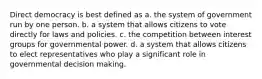 Direct democracy is best defined as a. the system of government run by one person. b. a system that allows citizens to vote directly for laws and policies. c. the competition between interest groups for governmental power. d. a system that allows citizens to elect representatives who play a significant role in governmental decision making.