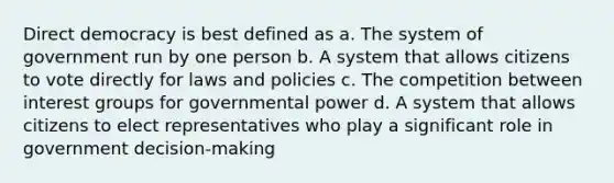 Direct democracy is best defined as a. The system of government run by one person b. A system that allows citizens to vote directly for laws and policies c. The competition between interest groups for governmental power d. A system that allows citizens to elect representatives who play a significant role in government decision-making