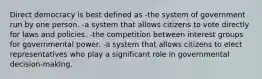 Direct democracy is best defined as -the system of government run by one person. -a system that allows citizens to vote directly for laws and policies. -the competition between interest groups for governmental power. -a system that allows citizens to elect representatives who play a significant role in governmental decision-making.