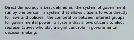 Direct democracy is best defined as -the system of government run by one person. -a system that allows citizens to vote directly for laws and policies. -the competition between interest groups for governmental power. -a system that allows citizens to elect representatives who play a significant role in governmental decision-making.