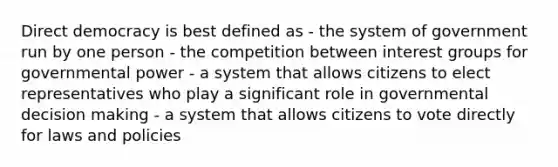 Direct democracy is best defined as - the system of government run by one person - the competition between interest groups for governmental power - a system that allows citizens to elect representatives who play a significant role in governmental decision making - a system that allows citizens to vote directly for laws and policies