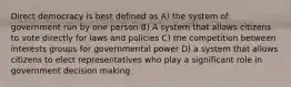 Direct democracy is best defined as A) the system of government run by one person B) A system that allows citizens to vote directly for laws and policies C) the competition between interests groups for governmental power D) a system that allows citizens to elect representatives who play a significant role in government decision making