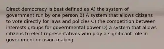 Direct democracy is best defined as A) the system of government run by one person B) A system that allows citizens to vote directly for laws and policies C) the competition between interests groups for governmental power D) a system that allows citizens to elect representatives who play a significant role in government decision making