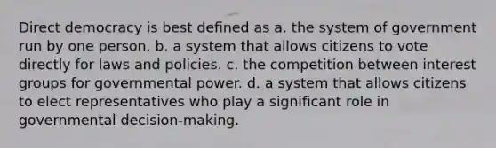 Direct democracy is best defined as a. the system of government run by one person. b. a system that allows citizens to vote directly for laws and policies. c. the competition between interest groups for governmental power. d. a system that allows citizens to elect representatives who play a significant role in governmental decision-making.