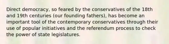 Direct democracy, so feared by the conservatives of the 18th and 19th centuries (our founding fathers), has become an important tool of the contemporary conservatives through their use of popular initiatives and the referendum process to check the power of state legislatures.