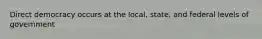 Direct democracy occurs at the local, state, and federal levels of government