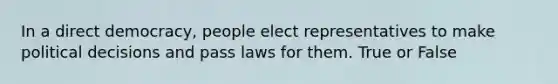 In a direct democracy, people elect representatives to make political decisions and pass laws for them. True or False