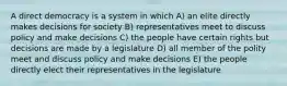 A direct democracy is a system in which A) an elite directly makes decisions for society B) representatives meet to discuss policy and make decisions C) the people have certain rights but decisions are made by a legislature D) all member of the polity meet and discuss policy and make decisions E) the people directly elect their representatives in the legislature