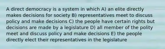 A direct democracy is a system in which A) an elite directly makes decisions for society B) representatives meet to discuss policy and make decisions C) the people have certain rights but decisions are made by a legislature D) all member of the polity meet and discuss policy and make decisions E) the people directly elect their representatives in the legislature