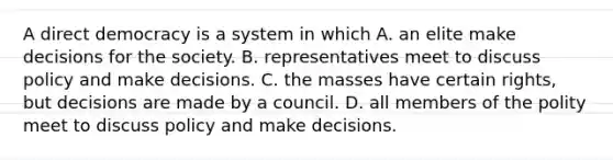 A direct democracy is a system in which A. an elite make decisions for the society. B. representatives meet to discuss policy and make decisions. C. the masses have certain rights, but decisions are made by a council. D. all members of the polity meet to discuss policy and make decisions.