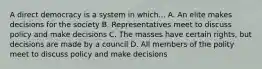 A direct democracy is a system in which... A. An elite makes decisions for the society B. Representatives meet to discuss policy and make decisions C. The masses have certain rights, but decisions are made by a council D. All members of the polity meet to discuss policy and make decisions