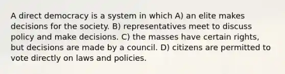 A direct democracy is a system in which A) an elite makes decisions for the society. B) representatives meet to discuss policy and make decisions. C) the masses have certain rights, but decisions are made by a council. D) citizens are permitted to vote directly on laws and policies.