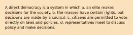 A direct democracy is a system in which a. an elite makes decisions for the society. b. the masses have certain rights, but decisions are made by a council. c. citizens are permitted to vote directly on laws and policies. d. representatives meet to discuss policy and make decisions.