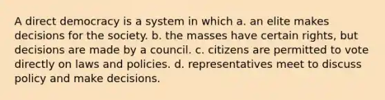 A direct democracy is a system in which a. an elite makes decisions for the society. b. the masses have certain rights, but decisions are made by a council. c. citizens are permitted to vote directly on laws and policies. d. representatives meet to discuss policy and make decisions.