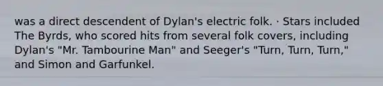 was a direct descendent of Dylan's electric folk. · Stars included The Byrds, who scored hits from several folk covers, including Dylan's "Mr. Tambourine Man" and Seeger's "Turn, Turn, Turn," and Simon and Garfunkel.