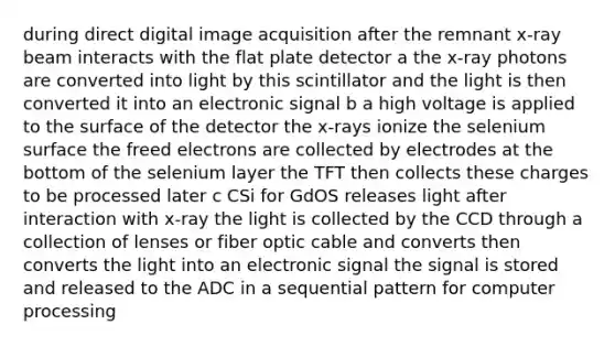 during direct digital image acquisition after the remnant x-ray beam interacts with the flat plate detector a the x-ray photons are converted into light by this scintillator and the light is then converted it into an electronic signal b a high voltage is applied to the surface of the detector the x-rays ionize the selenium surface the freed electrons are collected by electrodes at the bottom of the selenium layer the TFT then collects these charges to be processed later c CSi for GdOS releases light after interaction with x-ray the light is collected by the CCD through a collection of lenses or fiber optic cable and converts then converts the light into an electronic signal the signal is stored and released to the ADC in a sequential pattern for computer processing