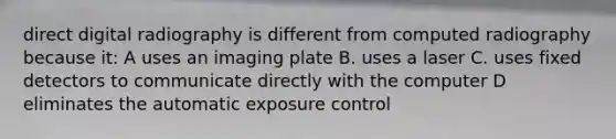 direct digital radiography is different from computed radiography because it: A uses an imaging plate B. uses a laser C. uses fixed detectors to communicate directly with the computer D eliminates the automatic exposure control