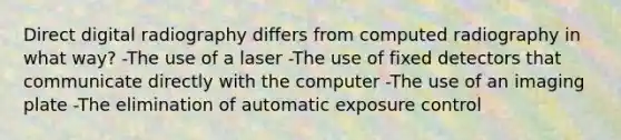 Direct digital radiography differs from computed radiography in what way? -The use of a laser -The use of fixed detectors that communicate directly with the computer -The use of an imaging plate -The elimination of automatic exposure control